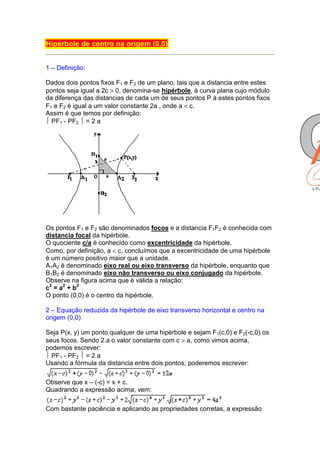 Hipérbole de centro na origem (0,0)


1 – Definição:

Dados dois pontos fixos F1 e F2 de um plano, tais que a distancia entre estes
pontos seja igual a 2c > 0, denomina-se hipérbole, à curva plana cujo módulo
da diferença das distancias de cada um de seus pontos P à estes pontos fixos
F1 e F2 é igual a um valor constante 2a , onde a < c.
Assim é que temos por definição:
 PF1 - PF2  = 2 a




Os pontos F1 e F2 são denominados focos e a distancia F1F2 é conhecida com
distancia focal da hipérbole.
O quociente c/a é conhecido como excentricidade da hipérbole.
Como, por definição, a < c, concluímos que a excentricidade de uma hipérbole
é um número positivo maior que a unidade.
A1A2 é denominado eixo real ou eixo transverso da hipérbole, enquanto que
B1B2 é denominado eixo não transverso ou eixo conjugado da hipérbole.
Observe na figura acima que é válida a relação:
c2 = a2 + b2
O ponto (0,0) é o centro da hipérbole.

2 – Equação reduzida da hipérbole de eixo transverso horizontal e centro na
origem (0,0)

Seja P(x, y) um ponto qualquer de uma hipérbole e sejam F1(c,0) e F2(-c,0) os
seus focos. Sendo 2.a o valor constante com c > a, como vimos acima,
podemos escrever:
 PF1 - PF2  = 2 a
Usando a fórmula da distancia entre dois pontos, poderemos escrever:

Observe que x – (-c) = x + c.
Quadrando a expressão acima, vem:

Com bastante paciência e aplicando as propriedades corretas, a expressão
 