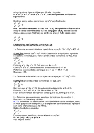 acima depois de desenvolvida e simplificada, chegará a:
b2.x2 - a2.y2 = a2.b2, onde b2 = c2 – a2 , conforme pode ser verificado na
figura acima.

Dividindo agora, ambos os membros por a2b2 vem finalmente:


Obs.: se o eixo transverso ou eixo real (A1A2) da hipérbole estiver no eixo
dos y e o eixo não transverso ou eixo conjugado (B1B2) estiver no eixo
dos x, a equação da hipérbole de centro na origem (0,0) passa a ser:




EXERCÍCIOS RESOLVIDOS E PROPOSTOS

1 – Determine a excentricidade da hipérbole de equação 25x2 - 16y2 – 400 = 0.

SOLUÇÃO: Temos: 25x2 - 16y2 = 400. Observe que a equação da hipérbole
não está na forma reduzida. Vamos dividir ambos os membro por 400. Fica
então:


Portanto, a2 = 16 e b2 = 25. Daí, vem: a = 4 e b = 5.
Como c2 = a2 + b2 , vem substituindo e efetuando que c = √ 41
Portanto a excentricidade e será igual a : e = c/a = √ 41 /4 = 1,60
Resposta: 1,60.

2 – Determine a distancia focal da hipérbole de equação 25x2 – 9y2 = 225 .

SOLUÇÃO: Dividindo ambos os membros por 225, vem:


Daí, vem que: a2=9 e b2=25, de onde vem imediatamente: a=3 e b=5.
Portanto, c2 = a2 + b2 = 9 + 25 = 34 e então c = √ 34.
Logo, a distancia focal da hipérbole sendo igual a 2c , será igual a 2√ 34.

3 – Determine as equações das assíntotas da hipérbole do exercício 1.
Resposta: y = (5/4).x ou y = (-5/4).x
NOTA: entende-se por assíntotas de uma hipérbole de centro na origem, como
as retas que passam na origem (0,0) e tangenciam os dois ramos da hipérbole
num ponto impróprio situado no infinito.
Dada a hipérbole de equação:


Prova-se que as assíntotas, são as retas de equações:
R1: y = (b/a).x e R2: y = -(b/a).x
Veja a figura abaixo:
 