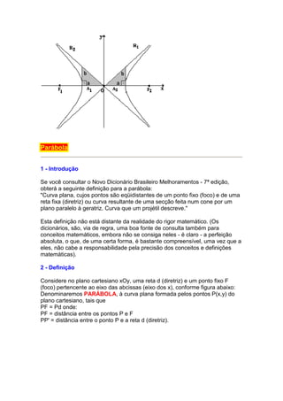 Parábola


1 - Introdução

Se você consultar o Novo Dicionário Brasileiro Melhoramentos - 7ª edição,
obterá a seguinte definição para a parábola:
"Curva plana, cujos pontos são eqüidistantes de um ponto fixo (foco) e de uma
reta fixa (diretriz) ou curva resultante de uma secção feita num cone por um
plano paralelo à geratriz. Curva que um projétil descreve."

Esta definição não está distante da realidade do rigor matemático. (Os
dicionários, são, via de regra, uma boa fonte de consulta também para
conceitos matemáticos, embora não se consiga neles - é claro - a perfeição
absoluta, o que, de uma certa forma, é bastante compreensível, uma vez que a
eles, não cabe a responsabilidade pela precisão dos conceitos e definições
matemáticas).

2 - Definição

Considere no plano cartesiano xOy, uma reta d (diretriz) e um ponto fixo F
(foco) pertencente ao eixo das abcissas (eixo dos x), conforme figura abaixo:
Denominaremos PARÁBOLA, à curva plana formada pelos pontos P(x,y) do
plano cartesiano, tais que
PF = Pd onde:
PF = distância entre os pontos P e F
PP' = distância entre o ponto P e a reta d (diretriz).
 