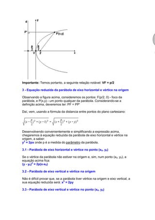 Importante: Temos portanto, a seguinte relação notável: VF = p/2

3 - Equação reduzida da parábola de eixo horizontal e vértice na origem

Observando a figura acima, consideremos os pontos: F(p/2, 0) - foco da
parábola, e P(x,y) - um ponto qualquer da parábola. Considerando-se a
definição acima, deveremos ter: PF = PP'

Daí, vem, usando a fórmula da distancia entre pontos do plano cartesiano:




Desenvolvendo convenientemente e simplificando a expressão acima,
chegaremos à equação reduzida da parábola de eixo horizontal e vértice na
origem, a saber:
y2 = 2px onde p é a medida do parâmetro da parábola.

3.1 - Parábola de eixo horizontal e vértice no ponto (x0, y0)

Se o vértice da parábola não estiver na origem e, sim, num ponto (x0, y0), a
equação acima fica:
(y - y0)2 = 2p(x-x0)

3.2 - Parábola de eixo vertical e vértice na origem

Não é difícil provar que, se a parábola tiver vértice na origem e eixo vertical, a
sua equação reduzida será: x2 = 2py

3.3 - Parábola de eixo vertical e vértice no ponto (x0, y0)
 