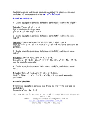 Analogamente, se o vértice da parábola não estiver na origem, e, sim, num
ponto (x0, y0), a equação acima fica: (x - x0)2 = 2p(y - y0)

Exercícios resolvidos

1 - Qual a equação da parábola de foco no ponto F(2,0) e vértice na origem?

Solução: Temos p/2 = 2 ∴ p = 4
Daí, por substituição direta, vem:
y2 = 2.4.x ∴ y2 = 8x ou y2 - 8x = 0.

2 - Qual a equação da parábola de foco no ponto F(4,0) e vértice no ponto
V(2,0)?

Solução: Como já sabemos que VF = p/2, vem, 2 = p/2 ∴ p = 4.
Logo, (y - 0)2 = 2.4(x - 2)2 ∴ y2 = 8(x-2) ∴ y2 - 8x + 16 = 0, que é a equação da
parábola.

3 - Qual a equação da parábola de foco no ponto F(6,3) e vértice no ponto
V(2,3)?

Solução: Como VF = p/2, vem: 4 = p/2 ∴ p = 8.
Daí, vem: (y - 3)2 = 2.8(x - 2) ∴ y2 - 6y + 9 = 16x - 32 ∴ y2 - 6y - 16x + 41 = 0,
que é a equação procurada.

4 - Qual a equação da parábola de foco no ponto F(0,4) e vértice no ponto
V(0,1)?

Solução: Como VF = p/2, vem: 3 = p/2 ∴ p = 6. Logo,
(x - 0)2 = 2.6(y - 1) ∴ x2 = 12y - 12 ∴ x2 - 12y + 12 = 0, que é a equação
procurada.

Exercício proposto

Determine a equação da parábola cuja diretriz é a reta y = 0 e cujo foco é o
ponto F(2,2).
Resposta: x2 - 4x - 4y + 8 = 0

INVISTA EM VOCÊ, ESTUDE NO CC – HÁ 15 ANOS FAZENDO EDUCAÇÃO
                         NESTE CHÃO.
          E-mail: colegiocascavelense@yahoo.com.br
               www.colegiocascavelense.com.br.
                  CASCAVEL – CEARÁ - BRASIL
 