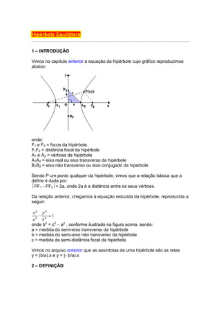 Hipérbole Equilátera


1 – INTRODUÇÃO

Vimos no capítulo anterior a equação da hipérbole cujo gráfico reproduzimos
abaixo:




onde:
F1 e F2 = focos da hipérbole.
F1F2 = distância focal da hipérbole
A1 e A2 = vértices da hipérbole
A1A2 = eixo real ou eixo transverso da hipérbole
B1B2 = eixo não transverso ou eixo conjugado da hipérbole

Sendo P um ponto qualquer da hipérbole, vimos que a relação básica que a
define é dada por:
PF1 - PF2= 2a, onde 2a é a distância entre os seus vértices.

Da relação anterior, chegamos à equação reduzida da hipérbole, reproduzida a
seguir:




onde b2 = c2 – a2 , conforme ilustrado na figura acima, sendo:
a = medida do semi-eixo transverso da hipérbole
b = medida do semi-eixo não transverso da hipérbole
c = medida da semi-distância focal da hipérbole

Vimos no arquivo anterior que as assíntotas de uma hipérbole são as retas
y = (b/a).x e y = (- b/a).x

2 – DEFINIÇÃO
 