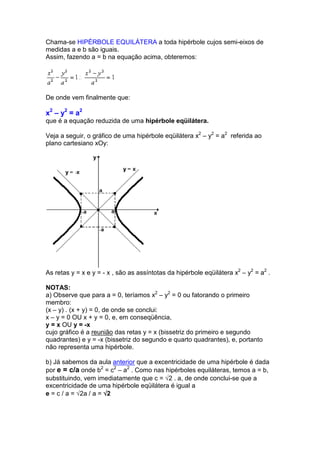 Chama-se HIPÉRBOLE EQUILÁTERA a toda hipérbole cujos semi-eixos de
medidas a e b são iguais.
Assim, fazendo a = b na equação acima, obteremos:




De onde vem finalmente que:

x2 – y2 = a2
que é a equação reduzida de uma hipérbole eqüilátera.

Veja a seguir, o gráfico de uma hipérbole eqüilátera x2 – y2 = a2 referida ao
plano cartesiano xOy:




As retas y = x e y = - x , são as assíntotas da hipérbole eqüilátera x2 – y2 = a2 .

NOTAS:
a) Observe que para a = 0, teríamos x2 – y2 = 0 ou fatorando o primeiro
membro:
(x – y) . (x + y) = 0, de onde se conclui:
x – y = 0 OU x + y = 0, e, em conseqüência,
y = x OU y = -x
cujo gráfico é a reunião das retas y = x (bissetriz do primeiro e segundo
quadrantes) e y = -x (bissetriz do segundo e quarto quadrantes), e, portanto
não representa uma hipérbole.

b) Já sabemos da aula anterior que a excentricidade de uma hipérbole é dada
por e = c/a onde b2 = c2 – a2 . Como nas hipérboles equiláteras, temos a = b,
substituindo, vem imediatamente que c = √2 . a, de onde conclui-se que a
excentricidade de uma hipérbole eqüilátera é igual a
e = c / a = √2a / a = √2
 