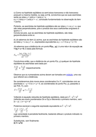 c) Como na hipérbole eqüilátera os semi-eixos transverso e não transverso
possuem a mesma medida, ou seja, a = b, concluímos que as suas assíntotas
serão as retas y = (a/b).x = (a/a).x = x
e y = (-b/a).x = (-a/a).x = - x , conclusão fundamentada na observação do item
1 acima.

Portanto, as assíntotas da hipérbole eqüilátera são as retas y = x e y = -x, que
são retas perpendiculares, pois o produto dos seus coeficientes angulares é
igual a -1.
Conclui-se pois, que as assíntotas da hipérbole eqüilátera, são retas
perpendiculares entre si.

d) Já sabemos do item (c) acima, que as assíntotas da hipérbole eqüilátera são
as retas y = x ou y = -x , expressões equivalentes a y – x = 0 ou y + x = 0.

Já sabemos que a distância de um ponto P(x0 , y0) à uma reta r de equação ax
+ by + c = 0, é dada pela fórmula:




Concluímos então, que a distância de um ponto P(x, y) qualquer da hipérbole
eqüilátera às assíntotas será dada por:

      e       respectivamente.


Observe que os numeradores acima devem ser tomados em módulo, uma vez
que referem-se a distâncias.

Se considerarmos dois novos eixos coordenados X e Y, coincidentes com as
assíntotas x – y = 0 e x + y = 0, as coordenadas do ponto P(x, y), passarão a
ser P(X, Y), com:

          e


Voltando à equação reduzida da hipérbole eqüilátera, dada por x2 – y2 = a2
(referida aos eixos coordenados Ox e Oy) e fatorando o primeiro membro, vem:
(x – y) . ( x + y) = a2 .

Podemos escrever a seguinte expressão equivalente a x2 – y2 = a2:



cuja veracidade é percebida facilmente, bastando efetuar o produto indicado no
primeiro membro.

Substituindo, vem finalmente:
X.Y = a2/2
 