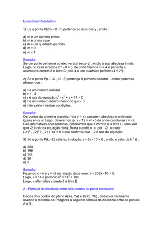 Exercícios Resolvidos

1) Se o ponto P(2m - 8, m) pertence ao eixo dos y , então :

a) m é um número primo
b) m é primo e par
c) m é um quadrado perfeito
d) m = 0
e) m < 4

Solução:
Se um ponto pertence ao eixo vertical (eixo y) , então a sua abscissa é nula.
Logo, no caso teremos 2m - 8 = 0, de onde tiramos m = 4 e portanto a
alternativa correta é a letra C, pois 4 é um quadrado perfeito (4 = 22).

2) Se o ponto P(r - 12 , 4r - 6) pertença à primeira bissetriz , então podemos
afirmar que :

a) r é um número natural
b) r = - 3
c) r é raiz da equação x3 - x2 + x + 14 = 0
d) r é um número inteiro menor do que - 3.
e) não existe r nestas condições.

Solução:
Os pontos da primeira bissetriz (reta y = x), possuem abscissa e ordenada
iguais entre si. Logo, deveremos ter: r - 12 = 4r - 6 de onde conclui-se r = - 2.
Das alternativas apresentadas, concluímos que a correta é a letra C, uma vez
que -2 é raiz da equação dada. Basta substituir x por -2 ou seja:
(-2)3 - (-2)2 + (-2) + 14 = 0 o que confirma que -2 é raiz da equação.

3) Se o ponto P(k, -2) satisfaz à relação x + 2y - 10 = 0 , então o valor de k 2 é :

a) 200
b) 196
c) 144
d) 36
e) 0

Solução:
Fazendo x = k e y = -2 na relação dada vem: k + 2(-2) - 10 = 0.
Logo, k = 14 e portanto k2 = 142 = 196.
Logo, a alternativa correta é a letra B.

2 - Fórmula da distância entre dois pontos do plano cartesiano

Dados dois pontos do plano A(Xa, Ya) e B(Xb, Yb) , deduz-se facilmente
usando o teorema de Pitágoras a seguinte fórmula da distancia entre os pontos
A e B:
 