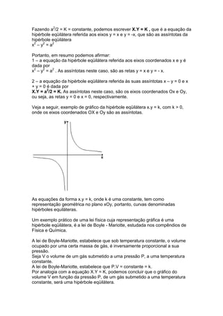 Fazendo a2/2 = K = constante, podemos escrever X.Y = K , que é a equação da
hipérbole eqüilátera referida aos eixos y = x e y = -x, que são as assíntotas da
hipérbole eqüilátera
x2 – y2 = a2

Portanto, em resumo podemos afirmar:
1 – a equação da hipérbole eqüilátera referida aos eixos coordenados x e y é
dada por
x2 – y2 = a2 . As assíntotas neste caso, são as retas y = x e y = - x.

2 – a equação da hipérbole eqüilátera referida às suas assíntotas x – y = 0 e x
+ y = 0 é dada por
X.Y = a2/2 = K. As assíntotas neste caso, são os eixos coordenados Ox e Oy,
ou seja, as retas y = 0 e x = 0, respectivamente.

Veja a seguir, exemplo de gráfico da hipérbole eqüilátera x.y = k, com k > 0,
onde os eixos coordenados OX e Oy são as assíntotas.




As equações da forma x.y = k, onde k é uma constante, tem como
representação geométrica no plano xOy, portanto, curvas denominadas
hipérboles equiláteras.

Um exemplo prático de uma lei física cuja representação gráfica é uma
hipérbole eqüilátera, é a lei de Boyle - Mariotte, estudada nos compêndios de
Física e Química.

A lei de Boyle-Mariotte, estabelece que sob temperatura constante, o volume
ocupado por uma certa massa de gás, é inversamente proporcional a sua
pressão.
Seja V o volume de um gás submetido a uma pressão P, a uma temperatura
constante.
A lei de Boyle-Mariotte, estabelece que P.V = constante = k.
Por analogia com a equação X.Y = K, podemos concluir que o gráfico do
volume V em função da pressão P, de um gás submetido a uma temperatura
constante, será uma hipérbole eqüilátera.
 