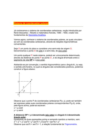 Sistema de coordenadas polares


Já conhecemos o sistema de coordenadas cartesianas, noção introduzida por
René Descartes – filósofo e matemático francês, 1596 – 1650, criador dos
fundamentos da Geometria Analítica.

Vamos agora, conhecer o sistema de coordenadas polares, as quais vinculam-
se com as coordenadas cartesianas, através de relações trigonométricas
convenientes.

Seja O um ponto do plano e considere uma semi-reta de origem O.
Denominemos o ponto O de pólo e a semi-reta, de eixo polar.

Um ponto qualquer P neste sistema, poderá ser univocamente determinado,
através da distância do ponto P ao ponto O , e do ângulo θ formado entre o
segmento de reta OP e o eixo polar.

Adotando-se por convenção, o sentido trigonométrico para o ângulo θ , ou seja,
o sentido anti-horário, no qual os ângulos são considerados positivos, podemos
construir a figura abaixo:




Observe que o ponto P de coordenadas cartesianas P(x, y), pode ser também
ser expresso pelas suas coordenadas polares correspondentes P(ρ,θ), onde,
pela figura acima, pode-se escrever:
x = ρ.cosθ
y = ρ.senθ

A distancia OP = ρ é denominada raio vetor e o ângulo θ é denominado
ângulo polar.
Quadrando as duas expressões acima e somando membro a membro, vem:
x2 + y2 = ρ2.cos2θ + ρ2.sen2θ = ρ2(cos2θ + sen2θ) = ρ2
Observe que cos2θ + sen2θ = 1, a relação fundamental da Trigonometria.
 