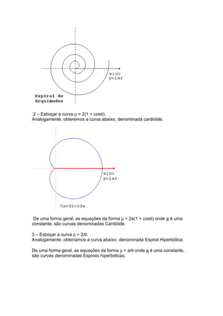 2 – Esboçar a curva ρ = 2(1 + cosθ).
Analogamente, obteremos a curva abaixo, denominada cardióide.




 De uma forma geral, as equações da forma ρ = 2a(1 + cosθ) onde a é uma
constante, são curvas denominadas Cardióide.

3 – Esboçar a curva ρ = 2/θ.
Analogamente, obteríamos a curva abaixo, denominada Espiral Hiperbólica.

De uma forma geral, as equações da forma ρ = a/θ onde a é uma constante,
são curvas denominadas Espirais hiperbólicas.
 