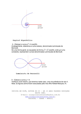 4 – Esboçar a curva ρ2 = 4.cos(2θ).
Analogamente, obteremos a curva abaixo, denominada Lemniscata de
Bernoulli.
De uma forma geral, as equações da forma ρ2 = a2.cos(2θ), onde a é uma
constante, representam curvas denominadas Lemniscata de Bernoulli.




5 – Esboce a curva ρ = 4.
Verifique você mesmo, que teremos neste caso, uma circunferência de raio 4.
Nota: as figuras acima foram executadas pelo meu filho Rafael Marques,14.



INVISTA EM VOCÊ, ESTUDE NO CC – HÁ 15 ANOS FAZENDO EDUCAÇÃO
                         NESTE CHÃO.
          E-mail: colegiocascavelense@yahoo.com.br
               www.colegiocascavelense.com.br.
                  CASCAVEL – CEARÁ - BRASIL
 