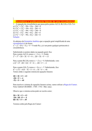 Geométrica e analiticamente falando de uma circunferência
1 – A equação da circunferência que passa pelos pontos A(2;3), B(-2;0) e C(0;-7) é:
a) 17x2 + 17y2 – 99x + 81y – 266 = 0
b) 17x2 + 17y2 + 99x - 81y – 266 = 0
c) 17x2 + 17y2 – 99x + 81y + 266 = 0
d) 17x2 - 17y2 – 99x + 81y – 266 = 0
e) 17x2 + 17y2 – 99x - 81y + 266 = 0
Solução:

Já sabemos da Geometria Analítica que a equação geral simplificada de uma
circunferência é da forma:
x2 + y2 + D x + E y + F = 0 onde P(x; y) é um ponto qualquer pertencente à
circunferência.

Substituindo os pontos dados na equação geral, fica:
Para o ponto A(2;3), temos x = 2 e y = 3. Então:
22 + 32 + 2D + 3E + F = 0 ∴ 2D + 3E + F = -13

Para o ponto B(-2;0), temos x = -2 e y = 0. Substituindo, vem:
(-2)2 + 02 –2D + 0.E + F = 0 ∴ -2D + F = - 4

Para o ponto C(0;-7), temos x = 0 e y = -7. Substituindo, fica:
02 + (-7)2 + 0.D – 7E + F = 0 ∴-7E + F = - 49
Temos então o seguinte sistema de equações lineares:

2D + 3E + F = -13
-2D + F = - 4
-7E + F = - 49

Para resolver o sistema de equações lineares acima, vamos utilizar a Regra de Cramer.
Nota: Gabriel CRAMER - 1704 - 1752 - Mat. suiço.

Observe que o sistema acima pode ser escrito como:

2D + 3E + F = -13
-2D + 0E +F = - 4
0D -7E + F = - 49

Teremos então pela Regra de Cramer:
 