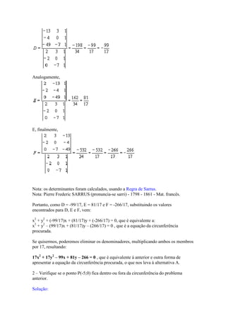 Analogamente,




E, finalmente,




Nota: os determinantes foram calculados, usando a Regra de Sarrus.
Nota: Pierre Frederic SARRUS (pronuncia-se sarri) - 1798 - 1861 - Mat. francês.

Portanto, como D = -99/17, E = 81/17 e F = -266/17, substituindo os valores
encontrados para D, E e F, vem:

x2 + y2 + (-99/17)x + (81/17)y + (-266/17) = 0, que é equivalente a:
x2 + y2 – (99/17)x + (81/17)y – (266/17) = 0 , que é a equação da circunferência
procurada.

Se quisermos, poderemos eliminar os denominadores, multiplicando ambos os membros
por 17, resultando:

17x2 + 17y2 – 99x + 81y – 266 = 0 , que é equivalente à anterior e outra forma de
apresentar a equação da circunferência procurada, o que nos leva à alternativa A.

2 – Verifique se o ponto P(-5;0) fica dentro ou fora da circunferência do problema
anterior.

Solução:
 