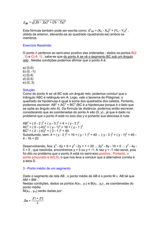 Esta fórmula também pode ser escrita como: d2AB = (Xb - Xa)2 + (Yb - Ya)2 ,
obtida da anterior, elevando-se ao quadrado (quadrando-se) ambos os
membros.

Exercício Resolvido

O ponto A pertence ao semi-eixo positivo das ordenadas ; dados os pontos B(2
, 3) e C(-4 ,1) , sabe-se que do ponto A se vê o segmento BC sob um ângulo
reto . Nestas condições podemos afirmar que o ponto A é:

a) (3,0)
b) (0, -1)
c) (0,4)
d) (0,5)
e) (0, 3)

Solução:
Como do ponto A se vê BC sob um ângulo reto, podemos concluir que o
triângulo ABC é retângulo em A. Logo, vale o teorema de Pitágoras: o
quadrado da hipotenusa é igual à soma dos quadrados dos catetos. Portanto,
podemos escrever: AB2 + AC2 = BC2 (BC é a hipotenusa porque é o lado que
se opõe ao ângulo reto A). Da fórmula de distância, podemos então escrever,
considerando que as coordenadas do ponto A são (0, y) , já que é dado no
problema que o ponto A está no eixo dos y e portanto sua abscissa é nula:

AB2 = ( 0 - 2 )2 + ( y - 3 )2 = 4 + ( y - 3 )2
AC2 = ( 0 - (-4))2 + ( y - 1)2 = 16 + ( y - 1 )2
BC2 = ( 2 - (-4))2 + ( 3 - 1 )2 = 40
Substituindo, vem: 4 + ( y - 3 )2 + 16 + ( y - 1 )2 = 40 ∴ ( y - 3 )2 + ( y - 1)2 = 40 -
4 - 16 = 20

Desenvolvendo, fica: y2 - 6y + 9 + y2 - 2y + 1 = 20 ∴ 2y2 - 8y - 10 = 0 ∴ y2 - 4y -
5 = 0 , que resolvida, encontramos y = 5 ou y = -1. A raiz y = -1 não serve, pois
foi dito no problema que o ponto A está no semi-eixo positivo . Portanto, o
ponto procurado é A(0,5), o que nos leva a concluir que a alternativa correta é
a letra D.

3 - Ponto médio de um segmento

Dado o segmento de reta AB , o ponto médio de AB é o ponto M ∈ AB tal que
AM = BM .
Nestas condições, dados os pontos A(x1 , y1) e B(x2 , y2) , as coordenadas do
ponto médio
M(xm , ym) serão dadas por:
 