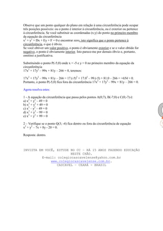 Observe que um ponto qualquer do plano em relação à uma circunferência pode ocupar
três posições possíveis: ou o ponto é interior à circunferência, ou é exterior ou pertence
à circunferência. Se você substituir as coordenadas (x;y) do ponto no primeiro membro
da equação da circunferência
x2 + y2 + Dx + Ey + F = 0 e encontrar zero, isto significa que o ponto pertence à
circunferência, o que é óbvio.
Se você obtiver um valor positivo, o ponto é obviamente exterior e se o valor obtido for
negativo, o ponto é obviamente interior. Isto parece-me por demais óbvio e, portanto,
omitirei a justificativa.

Substituindo o ponto P(-5;0) onde x = -5 e y = 0 no primeiro membro da equação da
circunferência
17x2 + 17y2 – 99x + 81y – 266 = 0, teremos:

17x2 + 17y2 – 99x + 81y – 266 = 17.(-5)2 + 17.02 – 99.(-5) + 81.0 – 266 = +654 > 0.
Portanto, o ponto P(-5,0) fica fora da circunferência 17x2 + 17y2 – 99x + 81y – 266 = 0.

Agora resolva estes:

1 - A equação da circunferência que passa pelos pontos A(0;7), B(-7;0) e C(0;-7) é:
a) x2 + y2 – 49 = 0
b) x2 + y2 + 49 = 0
c) x2 – y2 – 49 = 0
d) x2 + y2 – 99 = 0
e) x2 + y2 + 99 = 0

2 – Verifique se o ponto Q(3; -4) fica dentro ou fora da circunferência de equação
x2 + y2 – 7x + 8y - 20 = 0.

Resposta: dentro.



INVISTA EM VOCÊ, ESTUDE NO CC – HÁ 15 ANOS FAZENDO EDUCAÇÃO
                         NESTE CHÃO.
          E-mail: colegiocascavelense@yahoo.com.br
               www.colegiocascavelense.com.br.
                  CASCAVEL – CEARÁ - BRASIL
 