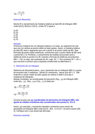 Exercício Resolvido

Sendo W o comprimento da mediana relativa ao lado BC do triângulo ABC
onde A(0,0), B(4,6) e C(2,4) , então W 2 é igual a:

a) 25
b) 32
c) 34
d) 44
e) 16

Solução:
Chama-se mediana de um triângulo relativa a um lado, ao segmento de reta
que une um vértice ao ponto médio do lado oposto. Assim, a mediana relativa
ao lado BC será o segmento que une o ponto A ao ponto médio de BC. Das
fórmulas de ponto médio anteriores, concluímos que o ponto médio de BC será
o ponto M( 3, 5). Portanto, o comprimento da mediana procurado será a
distância entre os pontos A e M. Usando a fórmula de distância encontramos
AM = √ 34, ou seja, raiz quadrada de 34. Logo, W = √ 34 e portanto W2 = 34, o
que nos leva a concluir que a resposta correta está na alternativa C.

4 - Baricentro de um triângulo

Sabemos da Geometria plana , que o baricentro de um triângulo ABC é o ponto
de encontro das 3 medianas . Sendo G o baricentro , temos que AG = 2 . GM
onde M é o ponto médio do lado oposto ao vértice A (AM é uma das 3
medianas do triângulo).
Nestas condições, as coordenadas do baricentro G(xg , yg) do triângulo ABC
onde A(xa , ya) , B(xb , yb) e C(xc , yc) é dado por :




Conclui-se pois que as coordenadas do baricentro do triângulo ABC, são
iguais às médias aritméticas das coordenadas dos pontos A , B e C.

Assim, por exemplo, o baricentro (também conhecido como centro de
gravidade) do triângulo ABC onde A(3,5) , B(4, -1) e C(11, 8) será o ponto G(6,
4). Verifique com o uso direto das fórmulas.

Exercício resolvido
 