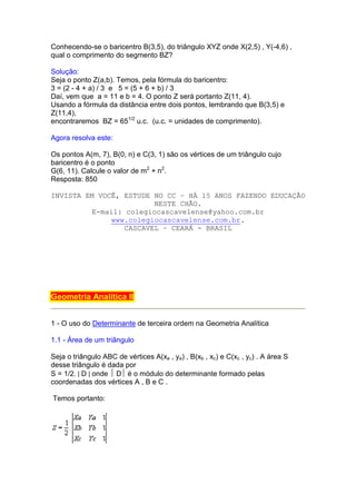 Conhecendo-se o baricentro B(3,5), do triângulo XYZ onde X(2,5) , Y(-4,6) ,
qual o comprimento do segmento BZ?

Solução:
Seja o ponto Z(a,b). Temos, pela fórmula do baricentro:
3 = (2 - 4 + a) / 3 e 5 = (5 + 6 + b) / 3
Daí, vem que a = 11 e b = 4. O ponto Z será portanto Z(11, 4).
Usando a fórmula da distância entre dois pontos, lembrando que B(3,5) e
Z(11,4),
encontraremos BZ = 651/2 u.c. (u.c. = unidades de comprimento).

Agora resolva este:

Os pontos A(m, 7), B(0, n) e C(3, 1) são os vértices de um triângulo cujo
baricentro é o ponto
G(6, 11). Calcule o valor de m2 + n2.
Resposta: 850

INVISTA EM VOCÊ, ESTUDE NO CC – HÁ 15 ANOS FAZENDO EDUCAÇÃO
                         NESTE CHÃO.
          E-mail: colegiocascavelense@yahoo.com.br
               www.colegiocascavelense.com.br.
                  CASCAVEL – CEARÁ - BRASIL




Geometria Analítica II


1 - O uso do Determinante de terceira ordem na Geometria Analítica

1.1 - Área de um triângulo

Seja o triângulo ABC de vértices A(xa , ya) , B(xb , xc) e C(xc , yc) . A área S
desse triângulo é dada por
S = 1/2. | D | onde  D é o módulo do determinante formado pelas
coordenadas dos vértices A , B e C .

Temos portanto:
 