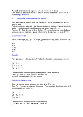 A área S é normalmente expressa em u.a. (unidades de área)
Para o cálculo do determinante de terceira ordem, utilizamos a conhecida e
prática regra de Sarrus.

1.2 - Condição de alinhamento de três pontos

Três pontos estão alinhados se são colineares , isto é , se pertencem a uma
mesma reta .
É óbvio que se os pontos A , B e C estão alinhados , então o triângulo ABC não
existe , e podemos pois considerar que sua área é nula ( S = 0 ) .
Fazendo S = 0 na fórmula de área do item 1.1 , concluímos que a condição de
alinhamento dos 3 pontos é que o determinante D seja nulo , ou seja : D = 0 .

Exercício resolvido:

Se os pontos P(3 , 5) , Q(-3 , 8) e C(4 , y) são colineares , então o valor de y é :

a) 4
b) 3
c) 3,5
d) 4,5
e) 2

Solução:

Para que estes pontos estejam alinhados (pontos colineares), deveremos ter:




Desenvolvendo o determinante pela Regra de Sarrus, obtemos:
- 32 - 3y + 15 + 24 - 3y + 20 = 0 ∴ y = 9/2 = 4,5.
Portanto a alternativa correta é a letra D.

2 - Equação geral da reta.

Seja r a reta que passa pelos pontos A(xa , ya) e B(xb , yb).
Seja P(x , y) um ponto qualquer desta reta . Pela condição de alinhamento de 3
pontos , podemos escrever:




Desenvolvendo o determinante acima obtemos:
(Ya - Yb) . x + (Xa - Xb) . y + (XaYb - XbYa) = 0 .
 