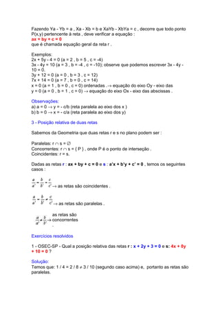 Fazendo Ya - Yb = a , Xa - Xb = b e XaYb - XbYa = c , decorre que todo ponto
P(x,y) pertencente à reta , deve verificar a equação :
ax + by + c = 0
que é chamada equação geral da reta r .

Exemplos:
2x + 5y - 4 = 0 (a = 2 , b = 5 , c = -4)
3x - 4y = 10 (a = 3 , b = -4 , c = -10); observe que podemos escrever 3x - 4y -
10 = 0.
3y + 12 = 0 (a = 0 , b = 3 , c = 12)
7x + 14 = 0 (a = 7 , b = 0 , c = 14)
x = 0 (a = 1 , b = 0 , c = 0) ordenadas .→ equação do eixo Oy - eixo das
y = 0 (a = 0 , b = 1 , c = 0) → equação do eixo Ox - eixo das abscissas .

Observações:
a) a = 0 → y = - c/b (reta paralela ao eixo dos x )
b) b = 0 → x = - c/a (reta paralela ao eixo dos y)

3 - Posição relativa de duas retas

Sabemos da Geometria que duas retas r e s no plano podem ser :

Paralelas: r ∩ s = ∅
Concorrentes: r ∩ s = { P } , onde P é o ponto de interseção .
Coincidentes: r = s.

Dadas as retas r : ax + by + c = 0 e s : a’x + b’y + c’ = 0 , temos os seguintes
casos :


           → as retas são coincidentes .


           → as retas são paralelas .

           as retas são
           concorrentes
           .

Exercícios resolvidos

1 - OSEC-SP - Qual a posição relativa das retas r : x + 2y + 3 = 0 e s: 4x + 8y
+ 10 = 0 ?

Solução:
Temos que: 1 / 4 = 2 / 8 ≠ 3 / 10 (segundo caso acima) e, portanto as retas são
paralelas.
 