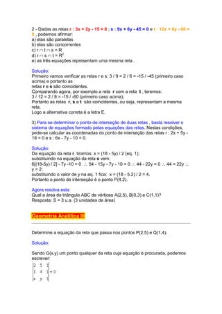 2 - Dadas as retas r : 3x + 2y - 15 = 0 ; s : 9x + 6y - 45 = 0 e t : 12x + 8y - 60 =
0 , podemos afirmar:
a) elas são paralelas
b) elas são concorrentes
c) r ∩ t ∩ s = R
d) r ∩ s ∩ t = R2
e) as três equações representam uma mesma reta .

Solução:
Primeiro vamos verificar as retas r e s: 3 / 9 = 2 / 6 = -15 / -45 (primeiro caso
acima) e portanto as
retas r e s são coincidentes.
Comparando agora, por exemplo a reta r com a reta t , teremos:
3 / 12 = 2 / 8 = -15 / -60 (primeiro caso acima);
Portanto as retas r, s e t são coincidentes, ou seja, representam a mesma
reta.
Logo a alternativa correta é a letra E.

3) Para se determinar o ponto de interseção de duas retas , basta resolver o
sistema de equações formado pelas equações das retas. Nestas condições,
pede-se calcular as coordenadas do ponto de interseção das retas r : 2x + 5y -
18 = 0 e s : 6x - 7y - 10 = 0.

Solução:
Da equação da reta r tiramos: x = (18 - 5y) / 2 (eq. 1);
substituindo na equação da reta s vem:
6[(18-5y) / 2] - 7y -10 = 0 ∴ 54 - 15y - 7y - 10 = 0 ∴ 44 - 22y = 0 ∴ 44 = 22y ∴
y = 2;
substituindo o valor de y na eq. 1 fica: .x = (18 - 5.2) / 2 = 4.
Portanto o ponto de interseção é o ponto P(4,2).

Agora resolva esta:
Qual a área do triângulo ABC de vértices A(2,5), B(0,3) e C(1,1)?
Resposta: S = 3 u.a. (3 unidades de área)


Geometria Analítica III


Determine a equação da reta que passa nos pontos P(2,5) e Q(1,4).

Solução:

Sendo G(x,y) um ponto qualquer da reta cuja equação é procurada, podemos
escrever:
 