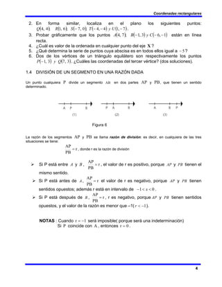 Coordenadas rectangulares
4
2. En forma similar, localiza en el plano los siguientes puntos:
( ) ( ) ( ) ( ) ( )
7
,
1
4
,
4
;
0
,
7
;
6
,
1
;
4
,
4 −
−
−
− U
y
T
S
R
Q .
3. Probar gráficamente que los puntos ( ) ( ) ( )
1
,
6
3
,
1
;
7
,
4 −
−
− C
y
B
A están en línea
recta.
4. ¿Cuál es valor de la ordenada en cualquier punto del eje X ?
5. ¿Qué determina la serie de puntos cuya abscisa es en todos ellos igual a 5
− ?
6. Dos de los vértices de un triángulo equilátero son respectivamente los puntos
( ) ( )
3
,
7
3
,
1 Q
y
P − . ¿Cuáles las coordenadas del tercer vértice? (dos soluciones).
1.4 DIVISIÓN DE UN SEGMENTO EN UNA RAZÓN DADA
Un punto cualquiera P divide un segmento AB en dos partes AP y PB, que tienen un sentido
determinado.
Figura 6
La razón de los segmentos AP y PB se llama razón de división: es decir, en cualquiera de las tres
situaciones se tiene:
r
PB
AP
= , donde r es la razón de división
¾ Si P está entre A y B , r
PB
AP
= , el valor de r es positivo, porque AP y PB tienen el
mismo sentido.
¾ Si P está antes de A , r
PB
AP
= el valor de r es negativo, porque AP y PB tienen
sentidos opuestos; además r está en intervalo de 0
1 <
<
− x .
¾ Si P está después de B , r
PB
AP
= , r es negativo, porque AP y PB tienen sentidos
opuestos, y el valor de la razón es menor que –1( 1
−
<
r ).
NOTAS : Cuando 1
r −
= será imposible( porque será una indeterminación)
Si P coincide con A , entonces 0
r = .
 