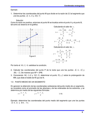 Coordenadas rectangulares
6
Ejemplo
1. Determinar las coordenadas del punto M que divide en la razón de 2:3 al segmento que
une los puntos ( )
2
,
6
−
A y ( )
7
,
4
B
Solución
Como la razón es positiva, entonces el punto M se localiza entre el punto A y el punto B,
tal como se observa en la gráfica.
Calculando el valor de x .
2
5
10
2
3
8
18
3
2
3
3
3
8
3
18
3
2
1
3
8
6
3
2
1
)
4
(
3
2
6
x
−
=
−
=
+
+
−
=
+
+
−
=
=
+
+
−
=
+
+
−
=
x
Calculando el valor de y .
Figura 8
4
5
20
2
3
14
6
3
2
3
3
3
14
3
6
3
2
1
7
3
2
2
=
=
+
+
=
=
+
+
=
+
+
=
y
)
(
y
Por tanto el )
4
,
2
(−
M satisface la condición.
2. Calcular las coordenadas del punto P de la recta que une los puntos ( )
6
,
4 −
−
A y
( )
2
,
8 −
B . De manera que AP = 3PB.
3. Conociendo ( )
6
,
3
M − y ( )
2
,
5
N , determinar el punto ( )
y
x,
P sobre la prolongación de
MN, que diste el doble de M que de N.
1.5 PUNTO MEDIO DE UN SEGMENTO
En general, la obtención de las coordenadas cartesianas del punto medio de un segmento,
se considera como el promedio de las abscisas y de las ordenadas de los extremos, y se
determina por medio de las siguientes fórmulas:
2
2
1 x
x
x
+
=
2
2
1 y
y
y
+
= (1.8)
Ejemplo: determinar las coordenadas del punto medio del segmento que une los puntos
)
2
,
4
(−
A y )
,
B( 8
6 − .
 