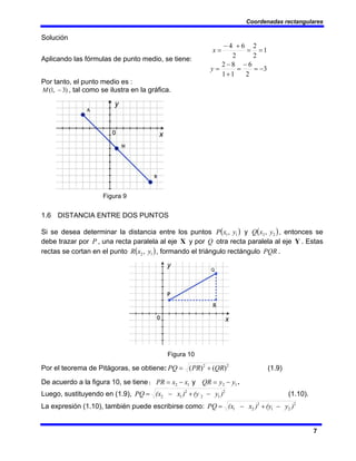 Coordenadas rectangulares
7
Solución
Aplicando las fórmulas de punto medio, se tiene:
3
2
6
1
1
8
2
1
2
2
2
6
4
−
=
−
=
+
−
=
=
=
+
−
=
y
x
Por tanto, el punto medio es :
)
3
,
1
( −
M , tal como se ilustra en la gráfica.
Figura 9
1.6 DISTANCIA ENTRE DOS PUNTOS
Si se desea determinar la distancia entre los puntos ( )
1
1, y
x
P y ( )
2
2, y
x
Q , entonces se
debe trazar por P , una recta paralela al eje X y por Q otra recta paralela al eje Y . Estas
rectas se cortan en el punto ( )
1
2, y
x
R , formando el triángulo rectángulo PQR .
Figura 10
Por el teorema de Pitágoras, se obtiene: 2
2
)
(
)
( QR
PR
PQ +
= (1.9)
De acuerdo a la figura 10, se tiene: 1
2 x
x
PR −
= y 1
2 y
y
QR −
= .
Luego, sustituyendo en (1.9), 2
1
2
2
1
2 )
y
(y
)
x
(x
PQ −
+
−
= (1.10).
La expresión (1.10), también puede escribirse como: 2
2
1
2
2
1 )
y
(y
)
x
(x
PQ −
+
−
=
 