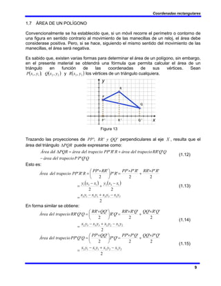 Coordenadas rectangulares
9
1.7 ÁREA DE UN POLÍGONO
Convencionalmente se ha establecido que, si un móvil recorre el perímetro o contorno de
una figura en sentido contrario al movimiento de las manecillas de un reloj, el área debe
considerase positiva. Pero, si se hace, siguiendo el mismo sentido del movimiento de las
manecillas, el área será negativa.
Es sabido que, existen varias formas para determinar el área de un polígono, sin embargo,
en el presente material se obtendrá una fórmula que permita calcular el área de un
triángulo en función de las coordenadas de sus vértices. Sean
( ) ( ) ( )
3
3
2
2
1
1 ,
,
;
, y
x
R
y
x
Q
y
x
P y los vértices de un triángulo cualquiera.
Figura 13
Trazando las proyecciones de '
'
;
' QQ
y
RR
PP perpendiculares al eje X , resulta que el
área del triángulo PQR
Δ puede expresarse como:
Q
Q
P
P
trapecio
del
área
Q
Q
RR
trapecio
del
área
R
R
PP
trapecio
del
área
PQR
l
de
Área
'
'
'
'
'
'
−
+
=
Δ
(1.12)
Esto es:
( ) ( )
2
2
2
2
'
'
'
2
'
'
´
'
'
2
'
'
'
'
3
1
3
3
1
1
1
3
1
3
3
1
3
1
y
x
y
x
y
x
y
x
x
x
y
x
x
y
R
P
RR
R
P
PP
R
P
RR
PP
R
R
PP
trapecio
del
Área
−
+
−
=
−
+
−
=
×
+
×
=
⎟
⎠
⎞
⎜
⎝
⎛ +
=
(1.13)
En forma similar se obtiene:
2
2
'
'
'
2
'
'
'
'
'
2
'
'
'
'
2
3
2
2
3
3
3
2 y
x
y
x
y
x
y
x
Q
R
QQ
Q
R
RR
Q
R
QQ
RR
Q
Q
RR
trapecio
del
Área
−
+
−
=
×
+
×
=
⎟
⎠
⎞
⎜
⎝
⎛ +
=
(1.14)
2
2
'
'
'
2
'
'
'
'
'
2
'
'
'
'
2
1
2
2
1
1
1
2 y
x
y
x
y
x
y
x
Q
P
QQ
Q
P
PP
Q
P
QQ
PP
Q
Q
PP
trapecio
del
Área
−
+
−
=
×
+
×
=
⎟
⎠
⎞
⎜
⎝
⎛ +
=
(1.15)
 