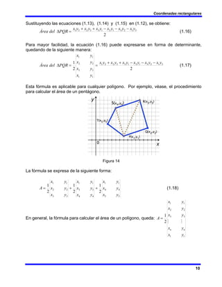 Coordenadas rectangulares
10
Sustituyendo las ecuaciones (1.13), (1.14) y (1.15) en (1.12), se obtiene:
2
3
1
2
3
1
2
1
3
3
2
2
1 y
x
y
x
y
x
y
x
y
x
y
x
PQR
del
Área
−
−
−
+
+
=
Δ (1.16)
Para mayor facilidad, la ecuación (1.16) puede expresarse en forma de determinante,
quedando de la siguiente manera:
2
2
1 3
1
2
3
1
2
1
3
3
2
2
1
1
1
3
3
2
2
1
1
y
x
y
x
y
x
y
x
y
x
y
x
y
x
y
x
y
x
y
x
PQR
del
Área
−
−
−
+
+
=
=
Δ (1.17)
Esta fórmula es aplicable para cualquier polígono. Por ejemplo, véase, el procedimiento
para calcular el área de un pentágono.
Figura 14
La fórmula se expresa de la siguiente forma:
5
5
4
4
1
1
4
4
3
3
1
1
3
3
2
2
1
1
2
1
2
1
2
1
y
x
y
x
y
x
y
x
y
x
y
x
y
x
y
x
y
x
A +
+
= (1.18)
En general, la fórmula para calcular el área de un polígono, queda:
1
1
3
3
2
2
1
1
2
1
y
x
y
x
y
x
y
x
y
x
A
n
n
M
M
=
 