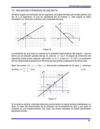 Coordenadas rectangulares
12
1,8 INCLINACIÓN Y PENDIENTE DE UNA RECTA
Se llama ángulo de inclinación de un segmento, al ángulo formado por el lado positivo del
eje X y el segmento, el cual se representa por el símbolo θ , este ángulo se debe
considerar con dirección contraria a las manecillas del reloj.
Figura 16
La pendiente de una recta no vertical es la tangente trigonométrica del ángulo θ que se
forma con la dirección positiva del eje X , esto es: θ
tan
=
m . El ángulo de inclinación del
segmento puede tomar cualquier valor entre π
θ ≤
≤
0 o bien ( o
o
180
0 ≤
≤θ ). La pendiente
de una recta puede expresarse en términos de dos puntos cualesquiera de dicha recta.
Sean los puntos )
, y
(x
) y Q
, y
P(x 2
2
1
1 dos puntos cualesquiera de la recta L , entonces
se tiene: θ
tan
1
2
1
2
=
−
−
=
x
x
y
y
m (1.19)
Figura 17
Si la recta es vertical, entonces todos los puntos tienen la misma primera coordenada, es
decir, el valor del denominador de la ecuación de la pendiente es cero y por tanto el
cociente es una indeterminación. Así pues, las rectas verticales no tienen pendiente(o
pendiente infinita).
 