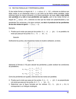 Coordenadas rectangulares
14
1.9 RECTAS PARALELAS Y PERPENDICULARES
Si dos rectas forman un ángulo de )
180
ó
(0
radianes
ó
0 o
o
π , entonces se deduce que
éstas rectas no se intersectan entre si y por tanto se les llama rectas paralelas, luego
entonces tienen la misma inclinación y la misma pendiente, así pues, dos o más rectas
son paralelas si y sólo si sus pendientes son iguales, pero si las rectas forman un
ángulo de )
90
(
radianes
2
o
π
, entonces se dice que las rectas son perpendiculares y sus
pendientes son recíprocas y de signo contrario, es decir el producto de las pendientes
de las dos rectas es igual a 1
− . ( 1
2
1 −
=
m
m ).
Ejemplos
1. Prueba que la recta que pasa por los puntos )
2
,
6
(
)
5
,
1
( −
−
− Q
y
P es paralela a la
recta que pasa por los puntos )
1
,
5
(
S
)
4
,
2
( −
−
− y
R .
Solución
Graficando los puntos y las respectivas rectas en el plano cartesiano, se tiene.
Figura 19
Aplicando la fórmula (1.19) para calcular las pendientes y poder analizar las condiciones
de paralelismo.
7
3
2
5
4
1
7
3
1
6
5
2
1
2
1
2
2
1
2
1
2
1
=
+
+
−
=
−
−
=
=
=
+
+
−
=
−
−
=
=
x
x
y
y
m
m
x
x
y
y
m
m
RS
PQ
Como las pendientes son iguales, entonces las dos rectas son paralelas.
2. Prueba que la recta que pasa por los puntos )
3
,
5
(
)
3
,
4
( Q
y
P −
− es perpendicular
a la recta que pasa por los puntos )
2
,
4
(
S
)
7
,
2
( −
− y
R .
3. Determinar que la figura formada por los vértices 0)
R(1,
y
)
4
,
4
(
,
)
3
,
5
( Q
P −
corresponden a un triángulo rectángulo.
 
