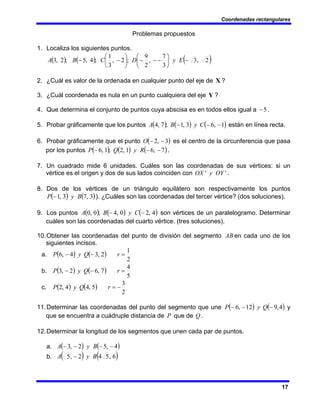 Coordenadas rectangulares
17
Problemas propuestos
1. Localiza los siguientes puntos.
( ) ( ) ( )
2
,
3
3
7
,
2
9
;
2
,
3
1
;
4
,
5
;
2
,
3 −
⎟
⎠
⎞
⎜
⎝
⎛
−
−
−
⎟
⎠
⎞
⎜
⎝
⎛
−
− E
y
D
C
B
A
2. ¿Cuál es valor de la ordenada en cualquier punto del eje de X ?
3. ¿Cuál coordenada es nula en un punto cualquiera del eje Y ?
4. Que determina el conjunto de puntos cuya abscisa es en todos ellos igual a 5
− .
5. Probar gráficamente que los puntos ( ) ( ) ( )
1
,
6
3
,
1
;
7
,
4 −
−
− C
y
B
A están en línea recta.
6. Probar gráficamente que el punto ( )
3
,
2 −
−
O es el centro de la circunferencia que pasa
por los puntos ( ) ( ) ( )
7
,
6
1
,
2
;
1
,
6 −
−
− R
y
Q
P .
7. Un cuadrado mide 6 unidades. Cuáles son las coordenadas de sus vértices: si un
vértice es el origen y dos de sus lados coinciden con '
' OY
y
OX .
8. Dos de los vértices de un triángulo equilátero son respectivamente los puntos
( ) ( )
3
,
7
3
,
1 B
y
P − ). ¿Cuáles son las coordenadas del tercer vértice? (dos soluciones).
9. Los puntos ( ) ( ) ( )
4
,
2
0
,
4
;
0
,
0 −
− C
y
B
A son vértices de un paralelogramo. Determinar
cuáles son las coordenadas del cuarto vértice. (tres soluciones).
10.Obtener las coordenadas del punto de división del segmento AB en cada uno de los
siguientes incisos.
a. ( ) ( )
2
1
2
,
3
4
,
6 =
−
− r
Q
y
P
b. ( ) ( )
5
4
7
,
6
2
,
3 =
−
− r
Q
y
P
c. ( ) ( )
2
3
5
,
4
4
,
2 −
=
r
Q
y
P
11.Determinar las coordenadas del punto del segmento que une ( ) ( )
4
,
9
12
,
6 −
−
− Q
y
P y
que se encuentra a cuádruple distancia de P que de Q .
12.Determinar la longitud de los segmentos que unen cada par de puntos.
a. ( ) ( )
4
,
5
2
,
3 −
−
−
− B
y
A
b. ( ) ( )
6
,
5
4
2
,
5 B
y
A −
 