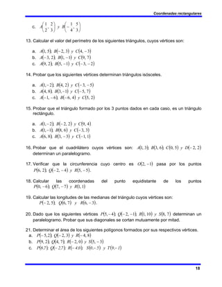 Coordenadas rectangulares
18
c. ⎟
⎠
⎞
⎜
⎝
⎛
−
⎟
⎠
⎞
⎜
⎝
⎛
3
5
,
4
1
3
2
,
2
1
B
y
A
13. Calcular el valor del perímetro de los siguientes triángulos, cuyos vértices son:
a. ( ) ( ) ( )
3
,
4
3
,
2
;
5
,
1 −
− C
y
B
A
b. ( ) ( ) ( )
7
,
9
1
,
1
;
2
,
3 C
y
B
A −
−
c. ( ) ( ) ( )
2
,
3
1
,
5
;
2
,
9 −
−
− C
y
B
A
14. Probar que los siguientes vértices determinan triángulos isósceles.
a. ( ) ( ) ( )
5
,
3
2
,
4
;
2
,
1 −
−
− C
y
B
A
b. ( ) ( ) ( )
7
,
5
1
,
3
;
8
,
4 −
− C
y
B
A
c. ( ) ( ) ( )
2
,
5
4
,
6
;
6
,
1 C
y
B
A −
−
−
15. Probar que el triángulo formado por los 3 puntos dados en cada caso, es un triángulo
rectángulo.
a. ( ) ( ) ( )
4
,
9
2
,
2
;
2
,
1 C
y
B
A −
−
b. ( ) ( ) ( )
3
,
3
6
,
8
;
1
,
1 −
− C
y
B
A
c. ( ) ( ) ( )
1
,
1
3
,
3
;
8
,
6 −
− C
y
B
A
16. Probar que el cuadrilátero cuyos vértices son: ( ) ( ) ( ) ( )
2
,
2
5
,
0
;
6
,
3
;
3
,
1 −
D
y
C
B
A
determinan un paralelogramo.
17. Verificar que la circunferencia cuyo centro es ( )
1
,
2 −
O pasa por los puntos
( ) ( ) ( )
5
,
5
4
,
2
;
2
,
6 −
−
− R
y
Q
P .
18. Calcular las coordenadas del punto equidistante de los puntos
( ) ( ) ( )
1
,
1
7
,
7
;
6
,
0 R
y
Q
P −
−
19. Calcular las longitudes de las medianas del triángulo cuyos vértices son:
( ) ( ) ( )
3
,
6
7
,
6
;
5
,
2 −
− R
y
Q
P .
20. Dado que los siguientes vértices ( ) ( ) ( ) ( )
7
,
8
10
,
1
;
1
,
2
;
4
,
5 S
y
R
Q
P −
−
− determinan un
paralelogramo. Probar que sus diagonales se cortan mutuamente por mitad.
21. Determinar el área de los siguientes polígonos formados por sus respectivos vértices.
a. ( ) ( ) ( )
8
,
4
3
,
2
;
2
,
5 −
−
− R
y
Q
P
b. ( ) ( ) ( ) ( )
3
,
5
0
,
2
;
7
,
4
;
2
,
9 −
− S
y
R
Q
P
c. ( ) ( ) ( ) ( ) ( )
1
,
9
T
y
5
,
0
S
;
0
,
4
R
;
7
,
2
Q
;
7
,
6
P −
−
−
−
 