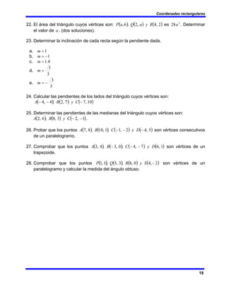 Coordenadas rectangulares
19
22. El área del triángulo cuyos vértices son: ( ) ( ) ( )
2
,
4
,
2
;
6
, R
y
a
Q
a
P es 2
28u . Determinar
el valor de a . (dos soluciones).
23. Determinar la inclinación de cada recta según la pendiente dada.
a. 1
=
m
b. 1
−
=
m
c. 8
.
1
=
m
d.
3
3
=
m
e.
3
3
−
=
m
24. Calcular las pendientes de los lados del triángulo cuyos vértices son:
( ) ( ) ( )
10
,
7
7
,
2
;
4
,
4 −
−
− C
y
B
A
25. Determinar las pendientes de las medianas del triángulo cuyos vértices son:
( ) ( ) ( )
1
,
2
3
,
8
;
6
,
2 −
−
C
y
B
A .
26. Probar que los puntos ( ) ( ) ( ) ( )
5
,
4
2
,
1
;
1
,
10
;
8
,
7 −
−
− D
y
C
B
A son vértices consecutivos
de un paralelogramo.
27. Comprobar que los puntos ( ) ( ) ( ) ( )
1
,
6
7
,
4
;
0
,
3
;
4
,
3 D
y
C
B
A −
−
− son vértices de un
trapezoide.
28. Comprobar que los puntos ( ) ( ) ( ) ( )
2
,
4
0
,
8
;
3
,
5
;
1
,
1 −
S
y
R
Q
P son vértices de un
paralelogramo y calcular la medida del ángulo obtuso.
 