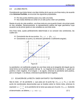 La línea recta
21
2.0 LA LÍNEA RECTA
Considerando que todos tienen una idea intuitiva de lo que es una línea recta y de acuerdo
a los Axiomas Euclides, se enuncian las siguientes propiedades.
™ Por dos puntos distintos pasa una y sólo una recta.
™ Dos rectas distintas se cortan en un sólo punto o bien son paralelas.
Desde el punto de vista analítico, una línea recta es una ecuación lineal o de primer grado
en dos variables. Recíprocamente, la representación gráfica del lugar geométrico cuya
ecuación es de primer grado en dos variables es una línea recta.
Una línea recta, queda perfectamente determinada si se conocen dos condiciones, las
cuales son:
™ Conociendo dos de sus puntos: )
, y
(x
) y Q
, y
P(x 2
2
1
1 .
™ Conociendo un punto y su dirección (pendiente o coeficiente angular).
Figura 22
La pendiente o el coeficiente angular de una línea recta es la tangente del ángulo que la
recta forma con el sentido positivo del eje X . La magnitud de la pendiente m puede ser
positiva o bien negativa. Si el ángulo θ es agudo, entonces la pendiente será positiva,
pero si el ángulo θ es obtuso, entonces la pendiente será negativa.
2.1 ECUACIÓN DE LA RECTA DADO UN PUNTO Y SU PENDIENTE
Sea la recta AB de pendiente m que pasa por el punto fijo )
,
( 1
1
1 y
x
P y )
,
( y
x
P es otro
punto de coordenadas desconocidas que se localiza sobre la misma recta, entonces la
expresión
1
1
x
x
y
y
m
−
−
= es la pendiente de la recta que pasa por el punto )
,
( 1
1
1 y
x
P . Quitando
el denominador, se obtiene: )
( 1
1 x
x
m
y
y −
=
− . (2.1)
 
