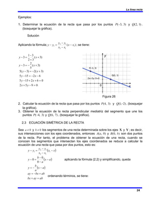 La línea recta
24
Ejemplos:
1. Determinar la ecuación de la recta que pasa por los puntos )
3
,
3
(−
P y )
1
,
2
(
Q .
(bosquejar la gráfica).
Solución
Aplicando la fórmula; )
( 1
1
2
1
2
1 x
x
x
x
y
y
y
y −
−
−
=
− ; se tiene:
)
3
(
3
2
3
1
3 +
+
−
=
− x
y
)
3
(
5
2
3 +
−
=
− x
y
0
9
5
2
0
6
2
15
5
6
2
15
5
)
3
(
2
)
3
(
5
=
−
+
=
+
+
−
−
−
=
−
+
−
=
−
y
x
x
y
x
y
x
y
Figura 26
2. Calcular la ecuación de la recta que pasa por los puntos )
3
,
4
(
P y )
2
,
1
( −
Q . (bosquejar
la gráfica).
3. Obtener la ecuación de la recta perpendicular mediatriz del segmento que une los
puntos )
3
,
4
(−
P y )
7
,
6
(
Q . (bosquejar la gráfica).
2.3 ECUACIÓN SIMÉTRICA DE LA RECTA
Sea 0
≠
a y 0
≠
b los segmentos de una recta determinada sobre los ejes X y Y ; es decir,
sus intersecciones con los ejes coordenados, entonces )
0
,
(a
A y )
,
0
( b
B son dos puntos
de la recta. Por tanto, el problema de obtener la ecuación de una recta, cuando se
conocen los segmentos que intersectan los ejes coordenados se reduce a calcular la
ecuación de una recta que pasa por dos puntos, esto es:
( )
( )
( )
a
x
a
b
y
a
x
a
b
y
x
x
x
x
y
y
y
y
−
−
=
−
−
−
=
−
−
−
−
=
−
0
0
0
1
1
2
1
2
1
aplicando la fórmula (2.2) y simplificando, queda
ab
ay
bx
ab
bx
ay
=
+
+
−
=
ordenando términos, se tiene:
 