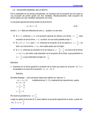 La línea recta
26
2.4 ECUACIÓN GENERAL DE LA RECTA
Por lo estudiado en los temas precedentes, se concluye que la ecuación de una recta es
una ecuación de primer grado con dos variables. Recíprocamente, toda ecuación de
primer grado con dos variables representa una recta.
La ecuación general de primer grado es de la forma:
0
=
+
+ c
by
ax (2.4)
donde a o b debe ser diferente de cero y c puede o no ser cero.
™ Si 0
=
b , entonces 0
≠
a y la ecuación general se reduce a la forma:
a
c
x −
= ; esta
ecuación es de la forma k
x = , es decir; es una recta paralela al eje Y .
™ Si 0
≠
a y 0
≠
b , pero 0
=
c , entonces la ecuación (2.4) se reduce a: x
b
a
y −
= , es
decir; son de la forma mx
y = , las cuales pasan por el origen.
™ Si 0
≠
b , entonces la ecuación (2.4) se reduce a
b
c
x
b
a
y −
−
= ; la cual es de la forma
b
mx
y +
= y por tanto, esta expresión es la ecuación de la recta, cuya pendiente es
b
a
m −
= y cuya ordenada al origen es
b
c
− .
Ejemplos
1. Expresar en la forma general la ecuación de la recta que pasa por el punto )
2
,
3
(
A y
es paralela a la recta de la ecuación: 0
24
4
3 =
−
− y
x
Solución
Se debe despejar y de la ecuación dada para obtener en valor de m .
24
3
4 +
−
=
− x
y multiplicando por ( )
1
− y realizando las operaciones, queda:
6
4
3
4
24
4
3
24
3
4
−
=
−
=
−
=
x
y
x
y
x
y
Por tanto la pendiente es:
4
3
=
m
Luego se aplica la formula (2.1), para obtener la ecuación general de la recta, a partir de:
)
2
,
3
(
A y
4
3
=
m .
 