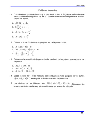 La línea recta
28
Problemas propuestos
1. Conociendo un punto de la recta y la pendiente o bien el ángulo de inclinación que
forma con la dirección positiva del eje X , obtener la ecuación correspondiente en cada
uno de los incisos.
a. ( ) 2
;
4
,
3 =
m
A .
b. (
2
1
;
4
3
;
4
1
−
=
⎟
⎠
⎞
⎜
⎝
⎛
m
A
c. ( )
4
3
;
2
,
4
π
α =
−
−
A
d. ( )
3
;
0
,
2
π
α =
−
A
2. Obtener la ecuación de la recta que pasa por cada par de puntos.
a. ( ) ( )
2
,
3
2
,
1 −
− B
y
A
b. ( ) ( )
4
.
3
,
8
.
6
6
.
4
,
2
.
3 −
−
− B
y
A
c. ⎟
⎠
⎞
⎜
⎝
⎛
−
⎟
⎠
⎞
⎜
⎝
⎛
2
1
3
1
2
1
3
2
,
B
y
,
A
3. Determinar la ecuación de la perpendicular mediatriz del segmento que une cada par
de puntos.
a. ( ) ( )
3
,
8
1
,
2 −
B
y
A
b. ( ) ( )
2
,
7
4
,
1 B
y
A −
−
c. ( ) ( )
3
,
4
1
,
8 −
−
−
− B
y
A
4. Desde el punto ( )
6
,
5 −
P se traza una perpendicular a la recta que pasa por los puntos
( ) ( )
3
,
6
1
,
4 B
y
A −
− . Obténgase la ecuación de ésta perpendicular.
5. Los vértices de un triángulo son: ( ) ( ) ( )
6
,
2
2
,
3
;
4
,
5 −
− R
y
Q
P
. Obténgase las
ecuaciones de las medianas y las ecuaciones de las alturas del triángulo.
 