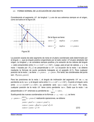La línea recta
Elaboró: afmorales 29
2.5 FORMA NORMAL DE LA ECUACIÓN DE UNA RECTA
Considerando el segmento OP de longitud l y uno de sus extremos siempre en el origen,
como se lustra en la figura 29.
Figura 30
La posición exacta de este segmento de recta en el plano coordenado está determinado por
el ángulo w, que es ángulo positivo engendrado por el radio vector OP al girar alrededor del
origen. La longitud ρ se considera siempre positiva y la variación de los valores del ángulo
w está comprendido entre )
360
0
(
2
0 o
o
w
w ≤
≤
≤
≤ π . Luego, para el par de valores ρ y w la
recta l trazada por ( )
y
x
P , es perpendicular a OP . La ecuación de la recta l se obtiene
mediante la fórmula de punto pendiente trabajada en el epígrafe (2.1). Para cualquier
posición de la recta l , se tiene: senw
y
w
x ρ
ρ =
= ;
cos . Por tanto, las coordenadas del punto
son: ( )
senw
w
P ρ
ρ ,
cos .
Para las posiciones de la recta l , el ángulo de inclinación del segmento OP es w; su
pendiente es la w
tan y el ángulo varía entre )
180
0
(
0 o
o
w
w ≤
≤
≤
≤ π . Cuando el ángulo varía
entre )
360
180
(
2 o
o
w
w ≤
≤
≤
≤ π
π su pendiente será ( ) ϑ
θ
π tan
tan
tan =
+
=
w . Por tanto,
cualquier posición de la recta OP tiene como pendiente w
tan . Dado que la recta l es
perpendicular a OP entonces su pendiente es w
w
cot
tan
1
−
=
− .
Sustituyendo las nuevas coordenadas en la fórmula )
( 1
1 x
x
m
y
y −
=
− , se tiene:
( )
w
x
senw
w
senw
y cos
cos
ρ
ρ −
−
=
− realizando operaciones, se obtiene:
( ) 0
cos
cos
cos
cos
2
2
2
2
=
+
−
+
+
−
=
−
w
w
sen
ysenw
w
x
w
w
x
w
sen
ysenw
ρ
ρ
ρ
ρ
0
cos =
−
+ ρ
ysenw
w
x (2.5)
De la figura se tiene:
w
p
x
implica
p
x
w
psenw
y
implica
p
y
w
sen
cos
;
cos
;
=
=
=
=
 
