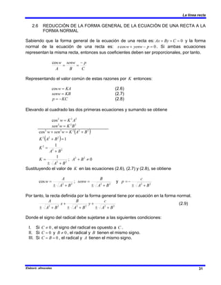La línea recta
Elaboró: afmorales 31
2.6 REDUCCIÓN DE LA FORMA GENERAL DE LA ECUACIÓN DE UNA RECTA A LA
FORMA NORMAL
Sabiendo que la forma general de la ecuación de una recta es: 0
=
+
+ C
By
Ax y la forma
normal de la ecuación de una recta es: 0
cos =
−
+ p
yenw
w
x . Si ambas ecuaciones
representan la misma recta, entonces sus coeficientes deben ser proporcionales, por tanto.
C
p
B
senw
A
w −
=
=
cos
Representando el valor común de estas razones por K entonces:
KA
w =
cos (2.6)
KB
senw = (2.7)
KC
p −
= (2.8)
Elevando al cuadrado las dos primeras ecuaciones y sumando se obtiene
2
2
2
cos A
K
w =
2
2
2
B
K
w
sen =
( )
( ) 1
cos
2
2
2
2
2
2
2
2
=
+
+
=
+
B
A
K
B
A
K
w
sen
w
0
;
1
1
2
2
2
2
2
2
2
≠
+
+
±
=
+
=
B
A
B
A
K
B
A
K
Sustituyendo el valor de K en las ecuaciones (2.6), (2.7) y (2.8), se obtiene
2
2
2
2
2
2
;
cos
B
A
c
p
B
A
B
senw
B
A
A
w
+
±
−
=
+
±
=
+
±
= y
Por tanto, la recta definida por la forma general tiene por ecuación en la forma normal.
2
2
2
2
2
2
B
A
c
y
B
A
B
x
B
A
A
+
±
+
+
±
+
+
±
(2.9)
Donde el signo del radical debe sujetarse a las siguientes condiciones:
I. Si 0
≠
C , el signo del radical es opuesto a C .
II. Si 0
=
C y 0
≠
B , el radical y B tienen el mismo signo.
III. Si 0
=
= B
C , el radical y A tienen el mismo signo.
 