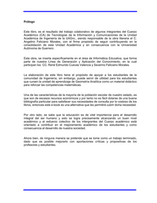Prólogo
Este libro, es el resultado del trabajo colaborativo de algunos integrantes del Cuerpo
Académico (CA) de Tecnologías de la Información y Comunicaciones de la Unidad
Académica de Ingeniería de la UAGro., siendo responsable de la obra literaria el C.
Angelino Feliciano Morales, con el firme propósito de seguir contribuyendo en la
consolidación de esta Unidad Académica y en consecuencia con la Universidad
Autónoma de Guerrero.
Esta obra, se inserta específicamente en el área de Informática Educativa, que forma
parte de nuestra Línea de Generación y Aplicación del Conocimiento, en la cual
participan los CC. René Edmundo Cuevas Valencia y Severino Feliciano Morales.
La elaboración de este libro tiene el propósito de apoyar a los estudiantes de la
comunidad de Ingeniería, sin embargo, puede servir de utilidad para los estudiantes
que cursen la unidad de aprendizaje de Geometría Analítica como un material didáctico
para reforzar las competencias matemáticas.
Una de las características de la mayoría de la población escolar de nuestro estado, es
que son de escasos recursos económicos y por tanto no es fácil dotarse de una buena
bibliografía particular para satisfacer sus necesidades de consulta por lo costoso de los
libros, entonces este e-book es una alternativa que les permitirá cubrir dicha necesidad.
Por otro lado, se sabe que la educación es de vital importancia para el desarrollo
integral del ser humano y esto se logra precisamente alcanzando un buen nivel
académico y el esfuerzo colectivo de los intergrantes del Cuerpo académico está
orientado a contribuir en el mejoramiento académico de los estudiantes y como
consecuencia al desarrollo de nuestra sociedad.
Ahora bien, de ninguna manera se pretende que se tome como un trabajo terminado,
dado que es posible mejorarlo con aportaciones críticas y propositivas de los
profesores y estudiantes.
 