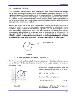 La circunferencia
37
3.0 LA CIRCUNFERENCIA
En la prehistoria, con la invención de la rueda se dio inicio el desarrollo de la tecnología
que se tiene actualmente, por ello, la Circunferencia es un elemento geométrico de gran
importancia. La circunferencia, está presente en la vida cotidiana de la sociedad, gracias a
esto se pueden desarrollar técnicas de gran precisión con productos como: Cds, relojes,
etc. También proporciona seguridad a la hora de comprar objetos como: una bicicleta, ya
que se sabe que en ella han trabajado ingenieros que conocen muy bien la Circunferencia,
lo cual garantiza la calidad del producto.
Además, es común ver en los libros de Geometría que se define al círculo como el
conjunto de puntos en un mismo plano, de los cuales uno de ellos se le llama centro y los
otros tienen la propiedad de equidistar de éste. Siguiendo con esta idea, se aprecia que se
habla del interior y exterior de un círculo; y que el nombre de circunferencia es utilizado
para designar la longitud de un círculo; por tanto la circunferencia se define como: “el
lugar geométrico de un punto que se mueve en el plano, de tal manera que se
conserva siempre a una distancia constante de un punto fijo de ese plano. El punto
fijo se llama centro de la circunferencia y la distancia constante se llama radio”.
Circunferencia
Figura 35
3.1 ECUACIÓN ORDINARIA DE LA CIRCUNFERENCIA
Sea )
,
( y
x
P un punto cualquiera de la circunferencia de centro )
,
( k
h
C y radio r , entonces
por la definición de la circunferencia, el punto )
,
( y
x
P debe satisfacer la condición
geométrica: CP
r =
Aplicando la fórmula de distancia entre dos
puntos y de acuerdo a la figura 25 se tiene.
)
(
)
( 2
2
r
k
y
h
x
CP =
−
+
−
=
Elevando al cuadrado, queda.
2
2
2
)
(
)
( r
k
y
h
x =
−
+
− (3.1)
Figura 36 La ecuación (3.1) se llama ecuación
ordinaria de la circunferencia.
 