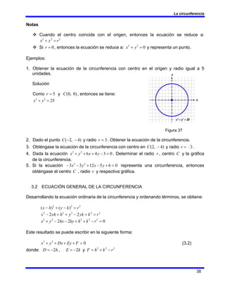 La circunferencia
38
Notas
™ Cuando el centro coincide con el origen, entonces la ecuación se reduce a:
2
2
2
r
y
x =
+
™ Si 0
=
r , entonces la ecuación se reduce a: 0
2
2
=
+ y
x y representa un punto.
Ejemplos:
1. Obtener la ecuación de la circunferencia con centro en el origen y radio igual a 5
unidades.
Solución
Como 5
=
r y )
0
,
0
(
C , entonces se tiene:
25
2
2
=
+ y
x
Figura 37
2. Dado el punto )
4
,
2
( −
−
C y radio 3
=
r . Obtener la ecuación de la circunferencia.
3. Obténgase la ecuación de la circunferencia con centro en )
4
,
2
( −
C y radio 3
=
r .
4. Dada la ecuación 0
3
4
6
2
2
=
−
+
+
+ y
x
y
x . Determinar el radio r , centro C y la gráfica
de la circunferencia.
5. Si la ecuación 0
6
5
12
3
3 2
2
=
+
−
+
−
− y
x
y
x representa una circunferencia, entonces
obténgase el centro C , radio r y respectiva gráfica.
3.2 ECUACIÓN GENERAL DE LA CIRCUNFERENCIA
Desarrollando la ecuación ordinaria de la circunferencia y ordenando términos, se obtiene:
2
2
2
)
(
)
( r
k
y
h
x =
−
+
−
2
2
2
2
2
2
2 r
k
yk
y
h
xh
x =
+
−
+
+
−
0
2
2 2
2
2
2
2
=
−
+
+
−
−
+ r
k
h
ky
hx
y
x
Este resultado se puede escribir en la siguiente forma:
0
2
2
=
+
+
+
+ F
Ey
Dx
y
x (3.2)
donde: h
D 2
−
= , k
E 2
−
= y 2
2
2
r
k
h
F −
+
=
 