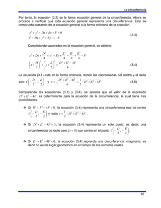La circunferencia
39
Por tanto, la ecuación (3.2) se le llama ecuación general de la circunferencia. Ahora se
procede a verificar que toda ecuación general representa una circunferencia. Esto se
comprueba pasando de la ecuación general a la forma ordinaria de la ecuación.
F
Ey
y
Dx
x
F
Ey
Dx
y
x
−
=
−
+
+
+
=
+
+
+
+
2
2
2
2
0
(3.3)
Completando cuadrados en la ecuación general, se obtiene:
F
E
D
E
Ey
y
D
Dx
x −
+
=
+
+
+
+
+
4
4
4
4
2
2
2
2
2
2
4
4
2
2
2
2
2
2
F
E
D
E
y
D
x
−
+
=
⎟
⎠
⎞
⎜
⎝
⎛
+
+
⎟
⎠
⎞
⎜
⎝
⎛
+ (3.4)
La ecuación (3.4) está en la forma ordinaria, donde las coordenadas del centro y el radio
son: ⎟
⎠
⎞
⎜
⎝
⎛
−
−
2
,
2
E
D
C y F
E
D
F
E
D
r 4
2
1
4
4 2
2
2
2
−
+
=
−
+
= (3.5)
Comparando las ecuaciones (3.1) y (3.4), se aprecia que el valor de la expresión
F
E
D 4
2
2
−
+ es determinante para la ecuación de la circunferencia, la cual tiene tres
posibilidades.
™ Si 0
4
2
2
>
−
+ F
E
D , la ecuación (3.4) representa una circunferencia real de centro
⎟
⎠
⎞
⎜
⎝
⎛
−
−
2
,
2
E
D
C y radio F
E
D
r 4
2
1 2
2
−
+
= .
™ Si 0
4
2
2
=
−
+ F
E
D , la ecuación (3.4) representa un solo punto, es decir, una
circunferencia de radio cero ( 0
=
r ) con centro en el punto ⎟
⎠
⎞
⎜
⎝
⎛
−
−
2
,
2
E
D
C .
™ Si 0
4
2
2
<
−
+ F
E
D , la ecuación (3.4) reprenda una circunferencia imaginaria, es
decir no existe lugar geométrico en el campo de los números reales.
 