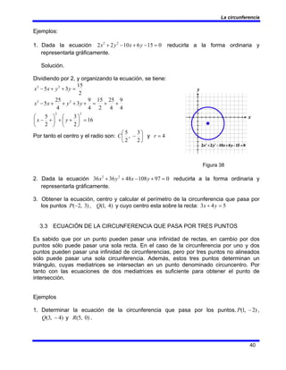 La circunferencia
40
Ejemplos:
1. Dada la ecuación 0
15
6
10
2
2 2
2
=
−
+
−
+ y
x
y
x reducirla a la forma ordinaria y
representarla gráficamente.
Solución.
Dividiendo por 2, y organizando la ecuación, se tiene:
2
15
3
5 2
2
=
+
+
− y
y
x
x
4
9
4
25
2
15
4
9
3
4
25
5 2
2
+
+
=
+
+
+
+
− y
y
x
x
16
2
3
2
5
2
2
=
⎟
⎠
⎞
⎜
⎝
⎛
+
+
⎟
⎠
⎞
⎜
⎝
⎛
+
− y
x
Por tanto el centro y el radio son: ⎟
⎠
⎞
⎜
⎝
⎛
−
2
3
,
2
5
C y 4
=
r
Figura 38
2. Dada la ecuación 0
97
108
48
36
36 2
2
=
+
−
+
+ y
x
y
x reducirla a la forma ordinaria y
representarla gráficamente.
3. Obtener la ecuación, centro y calcular el perímetro de la circunferencia que pasa por
los puntos )
3
,
2
(−
P , )
4
,
1
(
Q y cuyo centro esta sobre la recta: 5
4
3 =
+ y
x
3.3 ECUACIÓN DE LA CIRCUNFERENCIA QUE PASA POR TRES PUNTOS
Es sabido que por un punto pueden pasar una infinidad de rectas, en cambio por dos
puntos sólo puede pasar una sola recta. En el caso de la circunferencia por uno y dos
puntos pueden pasar una infinidad de circunferencias, pero por tres puntos no alineados
sólo puede pasar una sola circunferencia. Además, estos tres puntos determinan un
triángulo, cuyas mediatrices se intersectan en un punto denominado circuncentro. Por
tanto con las ecuaciones de dos mediatrices es suficiente para obtener el punto de
intersección.
Ejemplos
1. Determinar la ecuación de la circunferencia que pasa por los puntos. )
2
,
1
( −
P ,
)
4
,
3
( −
Q y )
0
,
5
(
R .
 