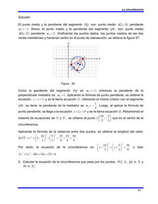 La circunferencia
41
Solución
El punto medio y la pendiente del segmento PQ , son: punto medio ( )
3
,
2 −
A ; pendiente
1
1 −
=
m . Ahora, el punto medio y la pendiente del segmento QR , son: punto medio
( )
2
,
4 −
B ; pendiente 2
3 =
m . Graficando los puntos dados; los puntos medios de las dos
rectas mediatrices y haciendo centro en el punto de intersección, se obtiene la figura 37.
Figura 39
Como la pendiente del segmento PQ es 1
1 −
=
m ; entonces la pendiente de la
perpendicular mediatriz es: 1
2 =
m . Aplicando la fórmula de punto pendiente, se obtiene la
ecuación: 5
=
− y
x y se le llama ecuación c. Utilizando el mismo criterio con el segmento
QR ; se tiene: la pendiente de la mediatriz es
2
1
4 −
=
m . Luego, al aplicar la fórmula de
punto pendiente, se llega a la ecuación 0
2 =
+ y
x y se le llama ecuación d. Resolviendo el
sistema de ecuaciones de c y d , se obtiene el punto ⎟
⎠
⎞
⎜
⎝
⎛
−
3
5
,
3
10
C que es el centro de la
circunferencia.
Aplicando la fórmula de la distancia entre dos puntos, se obtiene la longitud del radio:
( )
9
50
9
25
9
25
3
5
3
10
5
2
2
2
2
=
+
=
⎟
⎠
⎞
⎜
⎝
⎛
+
⎟
⎠
⎞
⎜
⎝
⎛
−
=
= r
CP .
Por tanto, la ecuación de la circunferencia es:
9
50
3
5
3
10
2
2
=
⎟
⎠
⎞
⎜
⎝
⎛
+
+
⎟
⎠
⎞
⎜
⎝
⎛
− y
x o bien
0
25
10
20
3
3 2
2
=
+
+
−
+ y
x
y
x
2. Calcular la ecuación de la circunferencia que pasa por los puntos: )
1
,
2
(
P , )
3
,
4
(−
Q y
)
5
,
6
(−
R .
 