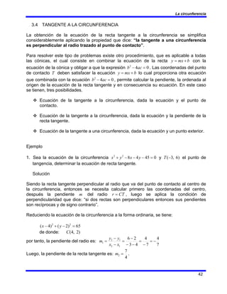 La circunferencia
42
3.4 TANGENTE A LA CIRCUNFERENCIA
La obtención de la ecuación de la recta tangente a la circunferencia se simplifica
considerablemente aplicando la propiedad que dice: “la tangente a una circunferencia
es perpendicular al radio trazado al punto de contacto”.
Para resolver este tipo de problemas existe otro procedimiento, que es aplicable a todas
las cónicas, el cual consiste en combinar la ecuación de la recta b
mx
y +
= con la
ecuación de la cónica y obligar a que la expresión 0
4
2
=
− ac
b . Las coordenadas del punto
de contacto T deben satisfacer la ecuación b
mx
y +
= lo cual proporciona otra ecuación
que combinada con la ecuación 0
4
2
=
− ac
b , permite calcular la pendiente, la ordenada al
origen de la ecuación de la recta tangente y en consecuencia su ecuación. En este caso
se tienen, tres posibilidades.
™ Ecuación de la tangente a la circunferencia, dada la ecuación y el punto de
contacto.
™ Ecuación de la tangente a la circunferencia, dada la ecuación y la pendiente de la
recta tangente.
™ Ecuación de la tangente a una circunferencia, dada la ecuación y un punto exterior.
Ejemplo
1. Sea la ecuación de la circunferencia 0
45
4
8
2
2
=
−
−
−
+ y
x
y
x y )
6
,
3
(−
T el punto de
tangencia, determinar la ecuación de recta tangente.
Solución
Siendo la recta tangente perpendicular al radio que va del punto de contacto al centro de
la circunferencia, entonces se necesita calcular primero las coordenadas del centro,
después la pendiente m del radio CT
r = , luego se aplica la condición de
perpendicularidad que dice: “si dos rectas son perpendiculares entonces sus pendientes
son recíprocas y de signo contrario”.
Reduciendo la ecuación de la circunferencia a la forma ordinaria, se tiene:
65
)
2
(
)
4
( 2
2
=
−
+
− y
x
de donde: )
2
,
4
(
C
por tanto, la pendiente del radio es:
7
4
7
4
4
3
2
6
1
2
1
2
1 −
=
−
=
−
−
−
=
−
−
=
x
x
y
y
m
Luego, la pendiente de la recta tangente es:
4
7
2 =
m .
 