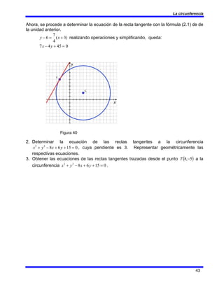 La circunferencia
43
Ahora, se procede a determinar la ecuación de la recta tangente con la fórmula (2.1) de de
la unidad anterior.
)
3
(
4
7
6 +
=
− x
y realizando operaciones y simplificando, queda:
0
45
4
7 =
+
− y
x
Figura 40
2. Determinar la ecuación de las rectas tangentes a la circunferencia
0
15
6
8
2
2
=
+
+
−
+ y
x
y
x , cuya pendiente es 3. Representar geométricamente las
respectivas ecuaciones.
3. Obtener las ecuaciones de las rectas tangentes trazadas desde el punto ( )
5
,
8 −
T a la
circunferencia 0
15
6
8
2
2
=
+
+
−
+ y
x
y
x .
 