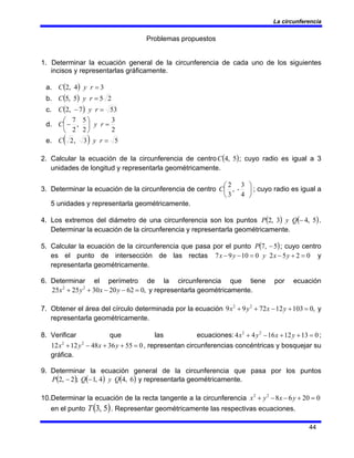 La circunferencia
44
Problemas propuestos
1. Determinar la ecuación general de la circunferencia de cada uno de los siguientes
incisos y representarlas gráficamente.
a. ( ) 3
4
,
2 =
r
y
C
b. ( ) 2
5
5
,
5 =
r
y
C
c. ( ) 53
7
,
2 =
− r
y
C
d.
2
3
2
5
,
2
7
=
⎟
⎠
⎞
⎜
⎝
⎛
− r
y
C
e. ( ) 5
3
,
2 =
r
y
C
2. Calcular la ecuación de la circunferencia de centro ( )
5
,
4
C ; cuyo radio es igual a 3
unidades de longitud y representarla geométricamente.
3. Determinar la ecuación de la circunferencia de centro ⎟
⎠
⎞
⎜
⎝
⎛
4
3
-
,
3
2
C ; cuyo radio es igual a
5 unidades y representarla geométricamente.
4. Los extremos del diámetro de una circunferencia son los puntos ( ) ( )
5
,
4
3
,
2 −
Q
y
P .
Determinar la ecuación de la circunferencia y representarla geométricamente.
5. Calcular la ecuación de la circunferencia que pasa por el punto ( )
5
,
7 −
P ; cuyo centro
es el punto de intersección de las rectas 0
2
5
2
0
10
9
7 =
+
−
=
−
− y
x
y
y
x y
representarla geométricamente.
6. Determinar el perímetro de la circunferencia que tiene por ecuación
,
0
62
20
30
25
25 2
2
=
−
−
+
+ y
x
y
x y representarla geométricamente.
7. Obtener el área del círculo determinada por la ecuación ,
0
103
12
72
9
9 2
2
=
+
−
+
+ y
x
y
x y
representarla geométricamente.
8. Verificar que las ecuaciones: 0
13
12
16
4
4 2
2
=
+
+
−
+ y
x
y
x ;
0
55
36
48
12
12 2
2
=
+
+
−
+ y
x
y
x , representan circunferencias concéntricas y bosquejar su
gráfica.
9. Determinar la ecuación general de la circunferencia que pasa por los puntos
( ) ( ) ( )
6
,
4
4
,
1
;
2
,
2 Q
y
Q
P −
− y representarla geométricamente.
10.Determinar la ecuación de la recta tangente a la circunferencia 0
20
6
8
2
2
=
+
−
−
+ y
x
y
x
en el punto ( )
5
,
3
T . Representar geométricamente las respectivas ecuaciones.
 