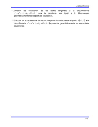 La circunferencia
45
11.Obtener las ecuaciones de las rectas tangentes a la circunferencia
0
25
6
12
2
2
=
+
−
−
+ y
x
y
x cuya la pendiente sea igual a 2. Representar
geométricamente las respectivas ecuaciones.
12.Calcular las ecuaciones de las rectas tangentes trazadas desde el punto ( )
7
,
2
−
P a la
circunferencia 0
12
8
2
2
2
=
+
−
+
+ y
x
y
x . Representar geométricamente las respectivas
ecuaciones.
 