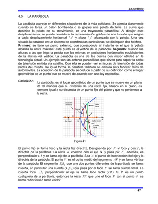 La parábola
47
4.0 LA PARÁBOLA
La parábola aparece en diferentes situaciones de la vida cotidiana. Se aprecia claramente
cuando se lanza un balón bombeado o se golpea una pelota de tenis. La curva que
describe la pelota en su movimiento, es una trayectoria parabólica. Al dibujar este
desplazamiento, se puede considerar la representación gráfica de una función que asigna
a cada desplazamiento horizontal "
"x y altura "
" y alcanzada por la pelota. Una vez
situada la parábola en un sistema de coordenadas cartesianas, se distinguen dos hechos.
Primero: se tiene un punto extremo, que corresponde al instante en el que la pelota
alcanza la altura máxima; este punto es el vértice de la parábola. Segundo: cuando las
alturas a las que llega la pelota son las mismas en posiciones horizontales equidistantes
de la abcisa del vértice. La parábola es una de las curvas con mayor utilidad en la
tecnología actual. Un ejemplo son las antenas parabólicas que sirven para captar la señal
de televisión emitida vía satélite. Con ella se pueden ver emisoras de televisión de todas
partes del mundo. De igual forma, la parábola también se emplea para fabricar faros de
automóviles. La ecuación de la parábola se deduce a partir de su definición como el lugar
geométrico de un punto que se mueve de acuerdo con una ley especifica.
Definición:
Figura 41
El punto fijo se llama foco y la recta fija directriz. Designando por F al foco y con l , la
directriz de la parábola. La recta α coincide con el eje X y pasa por F , además, es
perpendicular a l y se llama eje de la parábola. Sea A el punto de intersección del eje y la
directriz de la parábola. El punto V es el punto medio del segmento AF y se llama vértice
de la parábola. El segmento 2
1B
B que une dos puntos diferentes de la parábola se llama
cuerda, en particular una cuerda ( 2
1C
C ) que pasa por el foco F se llama cuerda focal. La
cuerda focal 2
1L
L perpendicular al eje se llama lado recto ( LR ). Si P es un punto
cualquiera de la parábola, entonces la recta FP que une el foco F con el punto P se
llama radio focal ó radio vector.
La parábola, es el lugar geométrico de un punto que se mueve en un plano
de tal manera que su distancia de una recta fija, situada en el plano, es
siempre igual a su distancia de un punto fijo del plano y que no pertenece a
la recta.
 