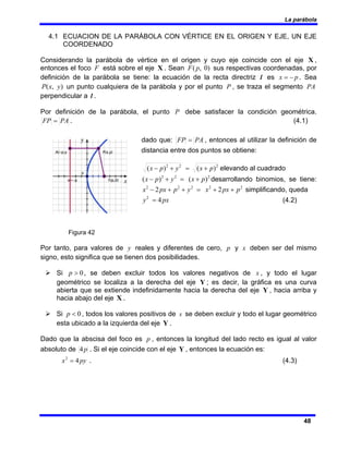 La parábola
48
4.1 ECUACION DE LA PARÁBOLA CON VÉRTICE EN EL ORIGEN Y EJE, UN EJE
COORDENADO
Considerando la parábola de vértice en el origen y cuyo eje coincide con el eje X ,
entonces el foco F está sobre el eje X . Sean )
0
,
(p
F sus respectivas coordenadas, por
definición de la parábola se tiene: la ecuación de la recta directriz l es p
x −
= . Sea
)
,
( y
x
P un punto cualquiera de la parábola y por el punto P , se traza el segmento PA
perpendicular a l .
Por definición de la parábola, el punto P debe satisfacer la condición geométrica.
PA
FP = . (4.1)
dado que: PA
FP = , entonces al utilizar la definición de
distancia entre dos puntos se obtiene:
2
2
2
)
(
)
( p
x
y
p
x +
=
+
− elevando al cuadrado
2
2
2
)
(
)
( p
x
y
p
x +
=
+
− desarrollando binomios, se tiene:
2
2
2
2
2
2
2 p
px
x
y
p
px
x +
+
=
+
+
− simplificando, queda
px
y 4
2
= (4.2)
Figura 42
Por tanto, para valores de y reales y diferentes de cero, p y x deben ser del mismo
signo, esto significa que se tienen dos posibilidades.
¾ Si 0
>
p , se deben excluir todos los valores negativos de x , y todo el lugar
geométrico se localiza a la derecha del eje Y ; es decir, la gráfica es una curva
abierta que se extiende indefinidamente hacia la derecha del eje Y , hacia arriba y
hacia abajo del eje X .
¾ Si 0
<
p , todos los valores positivos de x se deben excluir y todo el lugar geométrico
esta ubicado a la izquierda del eje Y .
Dado que la abscisa del foco es p , entonces la longitud del lado recto es igual al valor
absoluto de p
4 . Si el eje coincide con el eje Y , entonces la ecuación es:
py
x 4
2
= . (4.3)
 